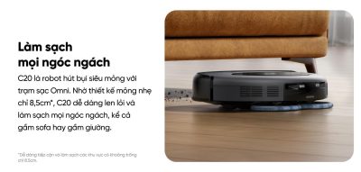 Robot Hút Bụi Lau Sàn Eufy C20 Omni - Khám phá ngay <strong>Robot hút bụi lau sàn eufy C20 Omni</strong>, giải pháp làm sạch toàn diện và tự động cho ngôi nhà của bạn. Với trạm sạc Omni "All-in-One", robot có thể tự động hút rác, giặt và sấy khô giẻ lau, giúp bạn hoàn toàn rảnh tay. Sản phẩm sở hữu lực hút mạnh mẽ 7.000Pa kết hợp công nghệ lau xoay Mop Master™ tốc độ cao, dễ dàng loại bỏ mọi bụi bẩn, lông thú và vết bẩn cứng đầu. Đặc biệt, <strong>eufy C20 Omni</strong> được trang bị công nghệ Pro-Detangle Comb™ tự động gỡ rối tóc thông minh và thiết kế siêu mỏng chỉ 8.5cm, làm sạch hiệu quả mọi ngóc ngách, kể cả gầm nội thất thấp. Đây là lựa chọn lý tưởng cho cuộc sống hiện đại và bận rộn.